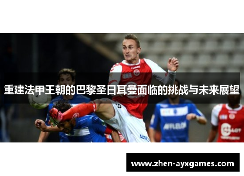 重建法甲王朝的巴黎圣日耳曼面临的挑战与未来展望 重建法甲王朝的巴黎圣日耳曼面临的挑战与未来展望