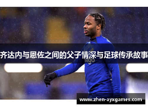 齐达内与恩佐之间的父子情深与足球传承故事