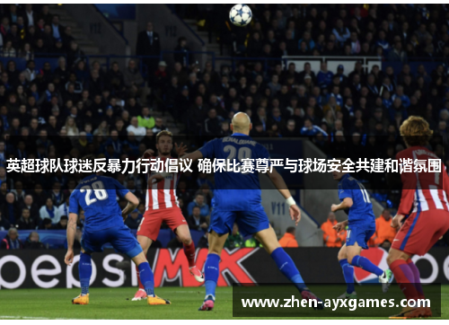 英超球队球迷反暴力行动倡议 确保比赛尊严与球场安全共建和谐氛围