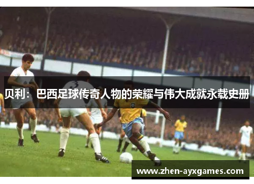 贝利：巴西足球传奇人物的荣耀与伟大成就永载史册