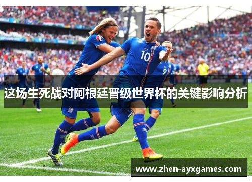 这场生死战对阿根廷晋级世界杯的关键影响分析