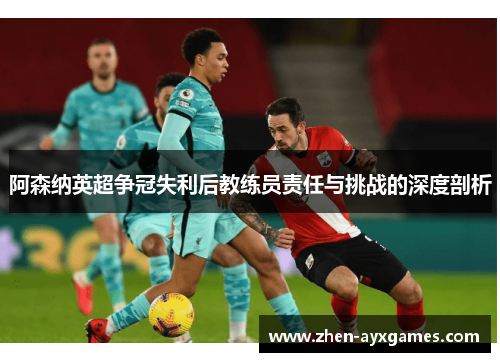 阿森纳英超争冠失利后教练员责任与挑战的深度剖析