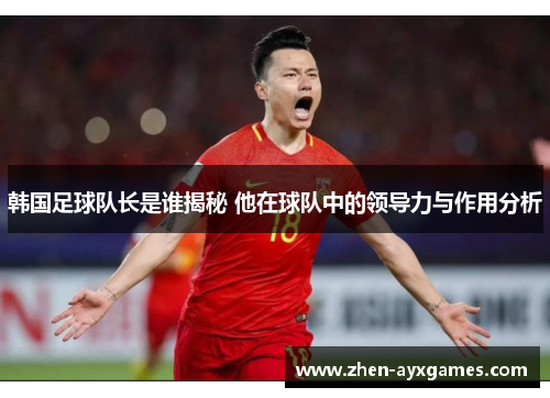 韩国足球队长是谁揭秘 他在球队中的领导力与作用分析